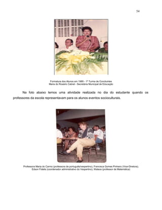 54
Formatura dos Alunos em 1989 - 1ª Turma de Concluintes
Maria do Rosário Cabral - Secretária Municipal de Educação
Na foto abaixo temos uma atividade realizada no dia do estudante quando os
professores da escola representavam para os alunos eventos socioculturais.
Professora Maria do Carmo (professora de português/vespertino), Francisca Gomes Pinheiro (Vice-Diretora),
Edson Fidelis (coordenador administrativo do Vespertino), Walace (professor de Matemática)
 