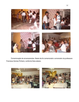 55
Comemoração de aniversariantes. Neste dia foi comemorado o aniversário da professora
Francisca Gomes Pinheiro, conforme fotos abaixo:
 