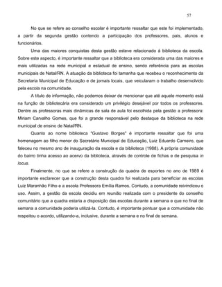 57
No que se refere ao conselho escolar é importante ressaltar que este foi implementado,
a partir da segunda gestão contendo a participação dos professores, pais, alunos e
funcionários.
Uma das maiores conquistas desta gestão esteve relacionado à biblioteca da escola.
Sobre este aspecto, é importante ressaltar que a biblioteca era considerada uma das maiores e
mais utilizadas na rede municipal e estadual de ensino, sendo referência para as escolas
municipais de Natal/RN. A atuação da biblioteca foi tamanha que recebeu o reconhecimento da
Secretaria Municipal de Educação e de jornais locais, que veicularam o trabalho desenvolvido
pela escola na comunidade.
A título de informação, não podemos deixar de mencionar que até aquele momento está
na função de bibliotecária era considerado um privilégio desejável por todos os professores.
Dentre as professoras mais dinâmicas de sala de aula foi escolhida pela gestão a professora:
Miriam Carvalho Gomes, que foi a grande responsável pelo destaque da biblioteca na rede
municipal de ensino de Natal/RN.
Quanto ao nome biblioteca "Gustavo Borges" é importante ressaltar que foi uma
homenagem ao filho menor do Secretário Municipal de Educação, Luiz Eduardo Carneiro, que
faleceu no mesmo ano de inauguração da escola e da biblioteca (1988). A própria comunidade
do bairro tinha acesso ao acervo da biblioteca, através de controle de fichas e de pesquisa in
locus.
Finalmente, no que se refere a construção da quadra de esportes no ano de 1989 é
importante esclarecer que a construção desta quadra foi realizada para beneficiar as escolas
Luiz Maranhão Filho e a escola Professora Emília Ramos. Contudo, a comunidade reivindicou o
uso. Assim, a gestão da escola decidiu em reunião realizada com o presidente do conselho
comunitário que a quadra estaria a disposição das escolas durante a semana e que no final de
semana a comunidade poderia utilizá-la. Contudo, é importante pontuar que a comunidade não
respeitou o acordo, utilizando-a, inclusive, durante a semana e no final de semana.
 