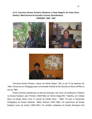 58
4.3.2. Francisca Gomes Pinheiro (Diretora) e Paulo Rogério da Costa (Vice-
Diretor) / Maria Eunice de Carvalho Tavares (Vice-Diretora)
PERÍODO: 1996 - 1997
Francisca Gomes Pinheiro, nasceu em Monte Alegre / RN, no dia 13 de setembro de
1946. Formou-se em Pedagogia pela Universidade Federal do Rio Grande do Norte (UFRN) no
ano de 1984.
Possui diversas experiências na área de educação, tais como: foi professora e Diretora
na Escola Estadual João Pinheiro (1965/1980) em Monte Alegre-RN. Trabalhou em Cidade
Nova na Escola Santa Lúcia (1ª escola de Cidade Nova - 1980). Foi para a Supervisão
Pedagógica da Escola Estadual Belém Câmara (1981-1989). Foi supervisora da Escola
Estadual Lauro de Castro (1989-1991). Foi também professora da Escola Municipal Irmã
 
