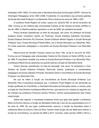 59
Arcângela (1981-1983). Foi ainda para a Secretaria Municipal de Educação (SOPE - Serviço de
Orientação Pedagógica) entre 1984 e1986. Finalmente, foi vice-diretora nas primeiras gestões
da Escola Municipal Professor Luiz Maranhão Filho e diretora nos anos de 1996 e 1997.
O professor Paulo Rogério da Costa, nasceu em Janduís/ RN, no dia 02 de janeiro de
1964. Formou-se em História pela Universidade Federal do Rio Grande do Norte (UFRN) no
ano de 1988. O referido professor aposentou no ano de 2008, por problema de saúde.
Possui diversas experiências na área de educação, tais como: foi professor da Escola
Estadual Amaro Cavalcanti (Jardim de Piranhas), Escola Estadual Sebastião Fernandes,
Escola Estadual Almirante Ary Parreiras, Escola Estadual Alfredo Pegado e Escola Municipal
Professor Zuza, Escola Municipal Prefeito Mário Lira e Escola Municipal Luiz Maranhão Filho.
Foi ainda supervisor pedagógico e vice-diretor da Escola Municipal Professor Luiz Maranhão
Filho.
Maria Eunice de Carvalho Tavares, nasceu em Assu / RN, no dia 21 de junho de 1944.
Formou-se em Pedagogia pela Universidade Federal do Rio Grande do Norte (UFRN) no ano
de 1985. É importante ressaltar que ainda na Escola Municipal Professor Luiz Maranhão Filho,
a professora Maria Eunice aposentou-se quando exercia a função de Secretária Geral.
Possui diversas experiências na área de educação, tais como: foi professora e Vice-
Diretora da Escola Estadual Professor Raimundo Soares, professora e coordenadora
pedagógica da Escola Celestino Pimentel, Secretaria Geral e Vice-Diretora da Escola Municipal
Professor Luiz Maranhão Filho.
No que se refere à função de Vice-Diretora da Escola Municipal Professor Luiz
Maranhão Filho é importante esclarecer que, o professor Paulo Rogério ao ser exonerado da
função gratificada de Vice-Diretor, a Secretaria Municipal de Educação indicou e nomeou para
a função de Vice-Diretora a professora Maria Eunice, que assumiu em meados do segundo ano
de mandato da professora Francisca Gomes Pinheiro, ficando aproximadamente sete meses
nesta função.
Sobre este aspecto, é importante esclarecer ainda que após esta gestão a professora
Maria de Eunice retornou à função de Secretária Geral até o ano de sua aposentadoria em 21
de maio de 1999. No seu lugar, posteriormente, assumiu a função de Secretária Geral a
professora Maria do Socorro Vieira da Silva, ficando nesta função até ser eleita para exercer a
função de Vice-Diretora, no período de 2008 a 2013. Contudo, neste período (2008 a 2013) o
 