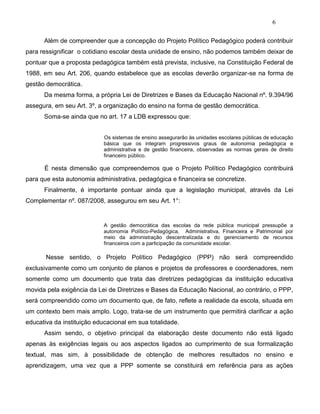 6
Além de compreender que a concepção do Projeto Político Pedagógico poderá contribuir
para ressignificar o cotidiano escolar desta unidade de ensino, não podemos também deixar de
pontuar que a proposta pedagógica também está prevista, inclusive, na Constituição Federal de
1988, em seu Art. 206, quando estabelece que as escolas deverão organizar-se na forma de
gestão democrática.
Da mesma forma, a própria Lei de Diretrizes e Bases da Educação Nacional nº. 9.394/96
assegura, em seu Art. 3º, a organização do ensino na forma de gestão democrática.
Soma-se ainda que no art. 17 a LDB expressou que:
Os sistemas de ensino assegurarão às unidades escolares públicas de educação
básica que os integram progressivos graus de autonomia pedagógica e
administrativa e de gestão financeira, observadas as normas gerais de direito
financeiro público.
É nesta dimensão que compreendemos que o Projeto Político Pedagógico contribuirá
para que esta autonomia administrativa, pedagógica e financeira se concretize.
Finalmente, é importante pontuar ainda que a legislação municipal, através da Lei
Complementar nº. 087/2008, assegurou em seu Art. 1°:
A gestão democrática das escolas da rede pública municipal pressupõe a
autonomia Político-Pedagógica, Administrativa, Financeira e Patrimonial por
meio da administração descentralizada e do gerenciamento de recursos
financeiros com a participação da comunidade escolar.
Nesse sentido, o Projeto Político Pedagógico (PPP) não será compreendido
exclusivamente como um conjunto de planos e projetos de professores e coordenadores, nem
somente como um documento que trata das diretrizes pedagógicas da instituição educativa
movida pela exigência da Lei de Diretrizes e Bases da Educação Nacional, ao contrário, o PPP,
será compreendido como um documento que, de fato, reflete a realidade da escola, situada em
um contexto bem mais amplo. Logo, trata-se de um instrumento que permitirá clarificar a ação
educativa da instituição educacional em sua totalidade.
Assim sendo, o objetivo principal da elaboração deste documento não está ligado
apenas às exigências legais ou aos aspectos ligados ao cumprimento de sua formalização
textual, mas sim, à possibilidade de obtenção de melhores resultados no ensino e
aprendizagem, uma vez que a PPP somente se constituirá em referência para as ações
 