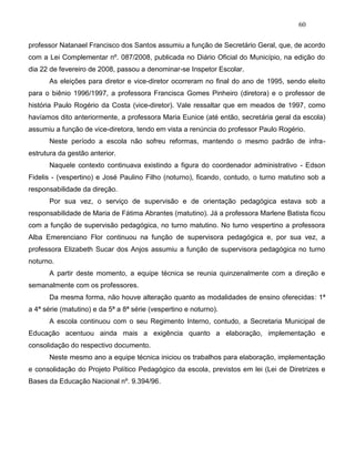 60
professor Natanael Francisco dos Santos assumiu a função de Secretário Geral, que, de acordo
com a Lei Complementar nº. 087/2008, publicada no Diário Oficial do Município, na edição do
dia 22 de fevereiro de 2008, passou a denominar-se Inspetor Escolar.
As eleições para diretor e vice-diretor ocorreram no final do ano de 1995, sendo eleito
para o biênio 1996/1997, a professora Francisca Gomes Pinheiro (diretora) e o professor de
história Paulo Rogério da Costa (vice-diretor). Vale ressaltar que em meados de 1997, como
havíamos dito anteriormente, a professora Maria Eunice (até então, secretária geral da escola)
assumiu a função de vice-diretora, tendo em vista a renúncia do professor Paulo Rogério.
Neste período a escola não sofreu reformas, mantendo o mesmo padrão de infra-
estrutura da gestão anterior.
Naquele contexto continuava existindo a figura do coordenador administrativo - Edson
Fidelis - (vespertino) e José Paulino Filho (noturno), ficando, contudo, o turno matutino sob a
responsabilidade da direção.
Por sua vez, o serviço de supervisão e de orientação pedagógica estava sob a
responsabilidade de Maria de Fátima Abrantes (matutino). Já a professora Marlene Batista ficou
com a função de supervisão pedagógica, no turno matutino. No turno vespertino a professora
Alba Emerenciano Flor continuou na função de supervisora pedagógica e, por sua vez, a
professora Elizabeth Sucar dos Anjos assumiu a função de supervisora pedagógica no turno
noturno.
A partir deste momento, a equipe técnica se reunia quinzenalmente com a direção e
semanalmente com os professores.
Da mesma forma, não houve alteração quanto as modalidades de ensino oferecidas: 1ª
a 4ª série (matutino) e da 5ª a 8ª série (vespertino e noturno).
A escola continuou com o seu Regimento Interno, contudo, a Secretaria Municipal de
Educação acentuou ainda mais a exigência quanto a elaboração, implementação e
consolidação do respectivo documento.
Neste mesmo ano a equipe técnica iniciou os trabalhos para elaboração, implementação
e consolidação do Projeto Político Pedagógico da escola, previstos em lei (Lei de Diretrizes e
Bases da Educação Nacional nº. 9.394/96.
 