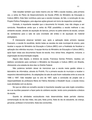 61
Vale ressaltar também que neste mesmo ano de 1996 a escola recebeu, pela primeira
vez, a verba do Plano de Desenvolvimento da Escola (PDE) do Ministério de Educação e
Cultura (MEC). Este fator contribuiu para que a escola iniciasse, de fato, a construção do seu
Projeto Político Pedagógico, pois algumas ações giravam em torno da respectiva construção.
Contudo, é importante ressaltar que o documento foi iniciado, mas não chegou a ser
concluído. Ressalta-se ainda que a verba do PDE possibilitou a escola melhorar o seu
ambiente escolar, através da aquisição de bancos, pintura na parte externa da escola, compra
de ventiladores para a sala de aula (novidade até então) e de aquisição de material
pedagógico.
É interessante observar também que, após a aplicação deste primeiro repasse
financeiro, a escola foi escolhida, dentre todas as escolas da rede municipal de ensino, para
receber a equipe do Ministério da Educação e Cultura (MEC) com a finalidade de fiscalizar a
aplicação dos referidos recursos. A equipe técnica do Ministério da Educação e Cultura (MEC),
após fazer vistas aos documentos fiscais da escola, tirou várias fotos, elogiando, inclusive, a
organização da documentação exigida.
Alguns dias depois, a diretora da escola, Francisca Gomes Pinheiro, recebeu um
telefone convidando para conhecer o Ministério da Educação e Cultura (MEC) em Brasília,
oferecendo uma estadia de dois dias no Distrito Federal.
Não podemos também deixar de mencionar que a escola nesta gestão obteve o
laboratório de informática, através do ProInfo. Foi a primeira escola do município a receber o
respectivo laboratório/prêmio. As adaptações da sala de aula foram realizadas entre os anos de
1996 e 1997. Vale ressaltar que no ano de 1997, após a conclusão do projeto sob a
responsabilidade da professora Maria de Fátima Abrantes e Elizabeth Sucar, a escola iniciou
suas atividades com os alunos.
No que se refere ao conselho escolar é importante ressaltar que este órgão consolidou-
se e as reuniões passaram a fazer parte do cotidiano escolar, tendo como presidente a diretora
da escola.
Quanto às atividades socioculturais mais desenvolvidas deste período citamos:
comemoração do dia das mães, dos pais, festa junina, festa do dia do estudante, da criança,
gincanas, professor e funcionário, festa dos concluintes.
 