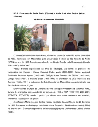 64
4.3.3. Francisco de Assis Paulo (Diretor) e Maria José dos Santos (Vice-
Diretora)
PRIMEIRO MANDATO: 1998-1999
O professor Francisco de Assis Paulo, nasceu na cidade de Natal/RN, no dia 24 de abril
de 1953. Formou-se em Matemática pela Universidade Federal do Rio Grande do Norte
(UFRN) no ano de 1980. Possui especialização em Gestão Escolar pela Universidade Castelo
Branco (UC), desde 2007.
Possui diversas experiências na área de educação, tais como: foi professor de
matemática nas Escolas - Escola Estadual Padre Monte (1975-1976), Escola Municipal
Professora Iapissara Aguiar (1982-1990), Colégio Nossa Senhora de Fátima (1982-1983),
Colégio União (1994) e Instituto Brasil (1994-1999); foi orientador no CES Professora Lia
Campos (1980 a 1991) e elaborador do Guia Curricular de Matemática, operacionalizado nas
Escolas Estaduais de 2º grau.
Exerceu ainda a função de Diretor na Escola Municipal Professor Luiz Maranhão Filho,
durante 04 mandatos, correspondendo ao período de 1998 a 2007 (1998-1999; 2000-2001;
2002-2004; 2005-2007), sendo o gestor que obteve uma maior seqüência de mandato,
totalizando 10 (dez) anos de gestão.
A professora Maria José dos Santos, nasceu na cidade do Acari/RN, no dia 20 de março
de 1962. Formou-se em Pedagogia pela Universidade Federal do Rio Grande do Norte (UFRN)
no ano de 1991. É também especialista em Psicopedagogia pela Universidade Castelo Branco
(UCB).
 