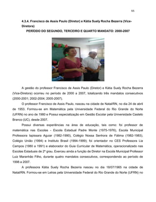 66
4.3.4. Francisco de Assis Paulo (Diretor) e Kátia Suely Rocha Bezerra (Vice-
Diretora)
PERÍODO DO SEGUNDO, TERCEIRO E QUARTO MANDATO: 2000-2007
A gestão do professor Francisco de Assis Paulo (Diretor) e Kátia Suely Rocha Bezerra
(Vice-Diretora) ocorreu no período de 2000 a 2007, totalizando três mandatos consecutivos
(2000-2001; 2002-2004; 2005-2007).
O professor Francisco de Assis Paulo, nasceu na cidade de Natal/RN, no dia 24 de abril
de 1953. Formou-se em Matemática pela Universidade Federal do Rio Grande do Norte
(UFRN) no ano de 1980 e Possui especialização em Gestão Escolar pela Universidade Castelo
Branco (UC), desde 2007.
Possui diversas experiências na área de educação, tais como: foi professor de
matemática nas Escolas - Escola Estadual Padre Monte (1975-1976), Escola Municipal
Professora Iapissara Aguiar (1982-1990), Colégio Nossa Senhora de Fátima (1982-1983),
Colégio União (1994) e Instituto Brasil (1994-1999); foi orientador no CES Professora Lia
Campos (1980 a 1991) e elaborador do Guia Curricular de Matemática, operacionalizado nas
Escolas Estaduais de 2º grau. Exerceu ainda a função de Diretor na Escola Municipal Professor
Luiz Maranhão Filho, durante quatro mandatos consecutivos, correspondendo ao período de
1998 a 2007.
A professora Kátia Suely Rocha Bezerra nasceu no dia 18/07/1965 na cidade de
Natal/RN. Formou-se em Letras pela Universidade Federal do Rio Grande do Norte (UFRN) no
 