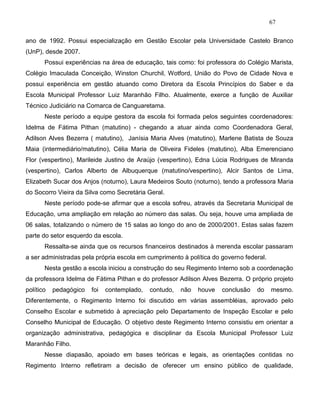 67
ano de 1992. Possui especialização em Gestão Escolar pela Universidade Castelo Branco
(UnP), desde 2007.
Possui experiências na área de educação, tais como: foi professora do Colégio Marista,
Colégio Imaculada Conceição, Winston Churchil, Wotford, União do Povo de Cidade Nova e
possui experiência em gestão atuando como Diretora da Escola Princípios do Saber e da
Escola Municipal Professor Luiz Maranhão Filho. Atualmente, exerce a função de Auxiliar
Técnico Judiciário na Comarca de Canguaretama.
Neste período a equipe gestora da escola foi formada pelos seguintes coordenadores:
Idelma de Fátima Pithan (matutino) - chegando a atuar ainda como Coordenadora Geral,
Adilson Alves Bezerra ( matutino), Janísia Maria Alves (matutino), Marlene Batista de Souza
Maia (intermediário/matutino), Célia Maria de Oliveira Fideles (matutino), Alba Emerenciano
Flor (vespertino), Marileide Justino de Araújo (vespertino), Edna Lúcia Rodrigues de Miranda
(vespertino), Carlos Alberto de Albuquerque (matutino/vespertino), Alcir Santos de Lima,
Elizabeth Sucar dos Anjos (noturno), Laura Medeiros Souto (noturno), tendo a professora Maria
do Socorro Vieira da Silva como Secretária Geral.
Neste período pode-se afirmar que a escola sofreu, através da Secretaria Municipal de
Educação, uma ampliação em relação ao número das salas. Ou seja, houve uma ampliada de
06 salas, totalizando o número de 15 salas ao longo do ano de 2000/2001. Estas salas fazem
parte do setor esquerdo da escola.
Ressalta-se ainda que os recursos financeiros destinados à merenda escolar passaram
a ser administradas pela própria escola em cumprimento à política do governo federal.
Nesta gestão a escola iniciou a construção do seu Regimento Interno sob a coordenação
da professora Idelma de Fátima Pithan e do professor Adilson Alves Bezerra. O próprio projeto
político pedagógico foi contemplado, contudo, não houve conclusão do mesmo.
Diferentemente, o Regimento Interno foi discutido em várias assembléias, aprovado pelo
Conselho Escolar e submetido à apreciação pelo Departamento de Inspeção Escolar e pelo
Conselho Municipal de Educação. O objetivo deste Regimento Interno consistiu em orientar a
organização administrativa, pedagógica e disciplinar da Escola Municipal Professor Luiz
Maranhão Filho.
Nesse diapasão, apoiado em bases teóricas e legais, as orientações contidas no
Regimento Interno refletiram a decisão de oferecer um ensino público de qualidade,
 