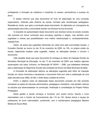68
privilegiando a formação da cidadania e investindo no acesso, permanência e sucesso do
aluno.
É salutar informar que este documento foi fruto de elaboração de uma comissão
organizadora, instituída pela diretoria da escola, formada pela coordenação pedagógica.
Ressalta-se, ainda, que após a conclusão desse documento, foi elaborado um cronograma de
apresentação para toda a comunidade escolar nos diversos turnos da escola.
O propósito da apresentação desse documento aos diversos turnos da escola consistiu
não somente em tornar conhecido seus principais capítulos e artigos, mas também ouvir
sugestões e críticas que possibilitassem uma melhor reestruturação e, conseqüentemente,
redação final.
Assim, de posse das sugestões oferecidas em cada turno pela comunidade escolar, o
Conselho Escolar se reuniu no dia 16 de novembro de 2005, às 15h, no próprio prédio da
escola, objetivando analisar cada sugestão, realizar as alterações devidas e concluir o
documento.
Vale ressaltar ainda que esse documento foi entregue ao Setor de Inspeção Escolar da
Secretaria Municipal de Educação, no dia 17 de novembro de 2005, que realizou algumas
observações com base, inclusive, na Resolução Nº 003/01 – CME, que estabelece diretrizes
para a elaboração do Regimento Escolar das Unidades de Ensino da Rede Municipal de Natal.
A Comissão de elaboração efetivou as alterações sugeridas pelo Setor de Inspeção
Escolar em vários momentos e apresentou o documento final com vista à viabilização de uma
ação educativa que reflita, de fato, o êxito dessa unidade de ensino.
Enfim, o objetivo maior da elaboração desse documento consistiu em não somente
normatizar as ações de natureza administrativa, pedagógica e disciplinar, mas também retomar
os estudos que desencadeasse na construção, finalização e consolidação do Projeto Político
Pedagógico.
Nesta gestão a escola começou a funcionar com quatro turnos, ficando o turno
intermediário com o horário de funcionamento das 11h às 13h. Abaixo temos a equipe de
professores do turno intermediário, juntamente, com a coordenadora pedagógica Marlene
Batista de Souza Maia:
 