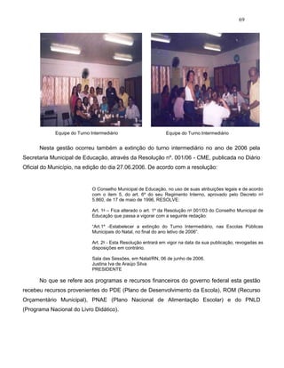 69
Equipe do Turno Intermediário Equipe do Turno Intermediário
Nesta gestão ocorreu também a extinção do turno intermediário no ano de 2006 pela
Secretaria Municipal de Educação, através da Resolução nº. 001/06 - CME, publicada no Diário
Oficial do Município, na edição do dia 27.06.2006. De acordo com a resolução:
O Conselho Municipal de Educação, no uso de suas atribuições legais e de acordo
com o item 5, do art. 6º do seu Regimento Interno, aprovado pelo Decreto no
5.860, de 17 de maio de 1996, RESOLVE:
Art. 1o – Fica alterado o art. 1º da Resolução no 001/03 do Conselho Municipal de
Educação que passa a vigorar com a seguinte redação:
“Art.1º -Estabelecer a extinção do Turno Intermediário, nas Escolas Públicas
Municipais do Natal, no final do ano letivo de 2006”.
Art. 2o - Esta Resolução entrará em vigor na data da sua publicação, revogadas as
disposições em contrário.
Sala das Sessões, em Natal/RN, 06 de junho de 2006.
Justina Iva de Araújo Silva
PRESIDENTE
No que se refere aos programas e recursos financeiros do governo federal esta gestão
recebeu recursos provenientes do PDE (Plano de Desenvolvimento da Escola), ROM (Recurso
Orçamentário Municipal), PNAE (Plano Nacional de Alimentação Escolar) e do PNLD
(Programa Nacional do Livro Didático).
 