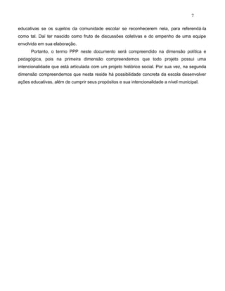 7
educativas se os sujeitos da comunidade escolar se reconhecerem nela, para referendá-la
como tal. Daí ter nascido como fruto de discussões coletivas e do empenho de uma equipe
envolvida em sua elaboração.
Portanto, o termo PPP neste documento será compreendido na dimensão política e
pedagógica, pois na primeira dimensão compreendemos que todo projeto possui uma
intencionalidade que está articulada com um projeto histórico social. Por sua vez, na segunda
dimensão compreendemos que nesta reside há possibilidade concreta da escola desenvolver
ações educativas, além de cumprir seus propósitos e sua intencionalidade a nível municipal.
 