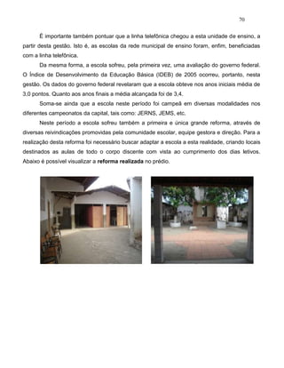 70
É importante também pontuar que a linha telefônica chegou a esta unidade de ensino, a
partir desta gestão. Isto é, as escolas da rede municipal de ensino foram, enfim, beneficiadas
com a linha telefônica.
Da mesma forma, a escola sofreu, pela primeira vez, uma avaliação do governo federal.
O Índice de Desenvolvimento da Educação Básica (IDEB) de 2005 ocorreu, portanto, nesta
gestão. Os dados do governo federal revelaram que a escola obteve nos anos iniciais média de
3,0 pontos. Quanto aos anos finais a média alcançada foi de 3,4.
Soma-se ainda que a escola neste período foi campeã em diversas modalidades nos
diferentes campeonatos da capital, tais como: JERNS, JEMS, etc.
Neste período a escola sofreu também a primeira e única grande reforma, através de
diversas reivindicações promovidas pela comunidade escolar, equipe gestora e direção. Para a
realização desta reforma foi necessário buscar adaptar a escola a esta realidade, criando locais
destinados as aulas de todo o corpo discente com vista ao cumprimento dos dias letivos.
Abaixo é possível visualizar a reforma realizada no prédio.
 