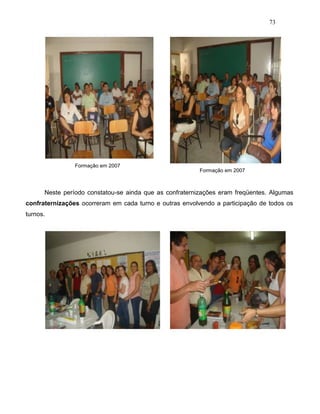 73
Formação em 2007
Formação em 2007
Neste período constatou-se ainda que as confraternizações eram freqüentes. Algumas
confraternizações ocorreram em cada turno e outras envolvendo a participação de todos os
turnos.
 
