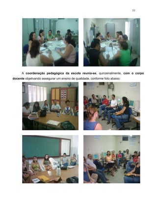 77
A coordenação pedagógica da escola reunia-se, quinzenalmente, com o corpo
docente objetivando assegurar um ensino de qualidade, conforme foto abaixo:
 