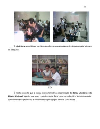 79
A biblioteca possibilitava também aos alunos o desenvolvimento do prazer pela leitura e
da pesquisa.
2004
É neste contexto que a escola iniciou também a organização do Sarau Literário e da
Mostra Cultural, evento este que, posteriormente, faria parte do calendário letivo da escola,
com iniciativa da professora e coordenadora pedagógica Janísia Maria Alves.
 