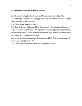 8
02. DADOS DE IDENTIFICAÇÃO DA ESCOLA
2.1. Nome da Instituição: Escola Municipal Professor Luiz Maranhão Filho
2.2. Endereço Completo: Av. Solange Nunes do Nascimento, nº 239 - Cidade
Nova, Natal/RN - CEP 59.072-500
2.3. Telefone/Fax: (0xx84) 3232-4775
2.4. Data da Criação da Escola: 06 de dezembro de 1988, através do Decreto n.º
3.825, de 06 de dezembro de 1988 e publicado a autorização de funcionamento,
através da Portaria n.º 78/96, de 13 de fevereiro de 1996, através do Diário Oficial
do Estado, de 17 de fevereiro de 1996.
2.5. Níveis de Ensino/Modalidade Oferecidos em 2011: Ensino Fundamental (4º
ao 9º Ano) e EJA (Nível III e IV)
2.6. Turnos de Funcionamento: Matutino, Vespertino e Noturno.
 