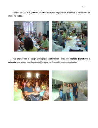 81
Neste período o Conselho Escolar reunia-se objetivando melhorar a qualidade de
ensino na escola.
Os professores e equipe pedagógica participavam ainda de eventos científicos e
culturais promovidos pela Secretaria Municipal de Educação e outras instâncias.
 