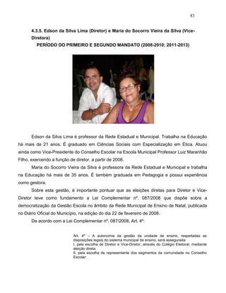 83
4.3.5. Edson da Silva Lima (Diretor) e Maria do Socorro Vieira da Silva (Vice-
Diretora)
PERÍODO DO PRIMEIRO E SEGUNDO MANDATO (2008-2010; 2011-2013)
Edson da Silva Lima é professor da Rede Estadual e Municipal. Trabalha na Educação
há mais de 21 anos. É graduado em Ciências Sociais com Especialização em Ética. Atuou
ainda como Vice-Presidente do Conselho Escolar na Escola Municipal Professor Luiz Maranhão
Filho, exercendo a função de diretor, a partir de 2008.
Maria do Socorro Vieira da Silva é professora da Rede Estadual e Municipal e trabalha
na Educação há mais de 35 anos. É também graduada em Pedagogia e possui experiência
como gestora.
Sobre esta gestão, é importante pontuar que as eleições diretas para Diretor e Vice-
Diretor teve como fundamento a Lei Complementar nº. 087/2008 que dispõe sobre a
democratização da Gestão Escola no âmbito da Rede Municipal de Ensino de Natal, publicada
no Diário Oficial do Município, na edição do dia 22 de fevereiro de 2008.
De acordo com a Lei Complementar nº. 087/2008, Art. 4º:
Art. 4º – A autonomia da gestão da unidade de ensino, respeitadas as
disposições legais do sistema municipal de ensino, será assegurada:
I. pela escolha de Diretor e Vice-Diretor, através do Colégio Eleitoral, mediante
eleição direta;
II. pela escolha de representante dos segmentos da comunidade no Conselho
Escolar;
 