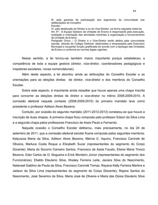 84
III. pela garantia de participação dos segmentos da comunidade nas
deliberações do Conselho
Escolar;
IV. pela destituição do Diretor e ou do Vice-Diretor, na forma regulada nesta lei.
Art. 6º - A Equipe Gestora da Unidade de Ensino é responsável pela execução,
avaliação e orientação das atividades inerentes à organização e funcionamento
da Unidade de Ensino.
Parágrafo Único – O Diretor e o Vice-Diretor serão eleitos pela comunidade
escolar, através do Colégio Eleitoral, diplomados e empossados pelo Executivo
Municipal e ocuparão função gratificada de acordo com a tipologia das Unidades
de Ensino e conforme as normas legais vigentes.
Nesse sentido, a lei tornou-se também marco importante porque estabeleceu a
competência de toda a equipe gestora (diretor, vice-diretor, coordenadores pedagógicos e
inspetores escolares, novas nomenclaturas).
Além deste aspecto, a lei abordou ainda as atribuições do Conselho Escolar e as
orientações para as eleições diretas de diretor, vice-diretor e dos membros do Conselho
Escolar.
Sobre este aspecto, é importante ainda ressaltar que houve apenas uma chapa inscrita
para concorrer as eleições diretas de diretor e vice-diretor no triênio 2008-2009-2010. A
comissão eleitoral naquele contexto (2008-2009-2010) do primeiro mandato teve como
presidente o professor Adilson Alves Bezerra.
Contudo, por ocasião do segundo mandato (2011-2012-2013) constatou-se que houve a
inscrição de duas chapas. A primeira chapa ficou composta pelo professor Edson da Silva Lima
e a segunda chapa pelos professores Francisco de Assis Paulo e Fernando.
Naquele ocasião o Conselho Escolar deliberou, mais precisamente, no dia 24 de
setembro de 2011, que a comissão eleitoral escolar ficaria composta pelos seguintes membros:
Katyuscia Maria da Silva, Adilson Alves Bezerra, Mércia C. Aquino, Francisco Canindé de
Oliveira, Marluce Costa Roque e Elizabeth Sucar (representantes do segmento do Corpo
Docente); Maria do Socorro Carneiro Santos, Francisco de Assis Fausto, Eliane Maria Tinoco
Bezerra, Eder Carlos de O. Nogueira e Erick Monteiro Júnior (representantes do segmento dos
Funcionários); Elialdo Eleuterio Silva, Wesley Ferreira Leite, Jaciara Silva do Nascimento,
Natanael Galdino de Paula da Silva, Francisco Canindé Tomaz, Rayane Kelly Ferreira Martins e
Jadson da Silva Lima (representantes do segmento do Corpo Discente); Rejane Santos do
Nascimento, José Severino da Silva, Maria José de Oliveira e Maria das Dores Eleuterio Silva
 