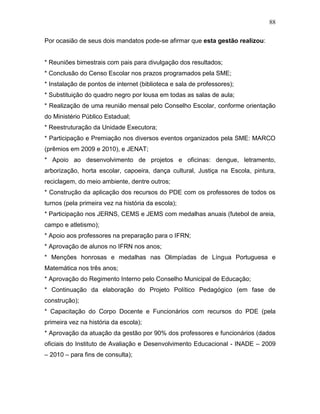 88
Por ocasião de seus dois mandatos pode-se afirmar que esta gestão realizou:
* Reuniões bimestrais com pais para divulgação dos resultados;
* Conclusão do Censo Escolar nos prazos programados pela SME;
* Instalação de pontos de internet (biblioteca e sala de professores);
* Substituição do quadro negro por lousa em todas as salas de aula;
* Realização de uma reunião mensal pelo Conselho Escolar, conforme orientação
do Ministério Público Estadual;
* Reestruturação da Unidade Executora;
* Participação e Premiação nos diversos eventos organizados pela SME: MARCO
(prêmios em 2009 e 2010), e JENAT;
* Apoio ao desenvolvimento de projetos e oficinas: dengue, letramento,
arborização, horta escolar, capoeira, dança cultural, Justiça na Escola, pintura,
reciclagem, do meio ambiente, dentre outros;
* Construção da aplicação dos recursos do PDE com os professores de todos os
turnos (pela primeira vez na história da escola);
* Participação nos JERNS, CEMS e JEMS com medalhas anuais (futebol de areia,
campo e atletismo);
* Apoio aos professores na preparação para o IFRN;
* Aprovação de alunos no IFRN nos anos;
* Menções honrosas e medalhas nas Olimpíadas de Língua Portuguesa e
Matemática nos três anos;
* Aprovação do Regimento Interno pelo Conselho Municipal de Educação;
* Continuação da elaboração do Projeto Político Pedagógico (em fase de
construção);
* Capacitação do Corpo Docente e Funcionários com recursos do PDE (pela
primeira vez na história da escola);
* Aprovação da atuação da gestão por 90% dos professores e funcionários (dados
oficiais do Instituto de Avaliação e Desenvolvimento Educacional - INADE – 2009
– 2010 – para fins de consulta);
 