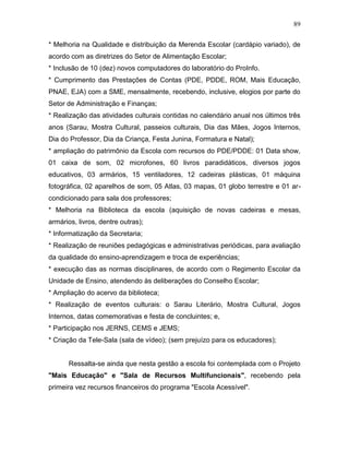 89
* Melhoria na Qualidade e distribuição da Merenda Escolar (cardápio variado), de
acordo com as diretrizes do Setor de Alimentação Escolar;
* Inclusão de 10 (dez) novos computadores do laboratório do ProInfo.
* Cumprimento das Prestações de Contas (PDE, PDDE, ROM, Mais Educação,
PNAE, EJA) com a SME, mensalmente, recebendo, inclusive, elogios por parte do
Setor de Administração e Finanças;
* Realização das atividades culturais contidas no calendário anual nos últimos três
anos (Sarau, Mostra Cultural, passeios culturais, Dia das Mães, Jogos Internos,
Dia do Professor, Dia da Criança, Festa Junina, Formatura e Natal);
* ampliação do patrimônio da Escola com recursos do PDE/PDDE: 01 Data show,
01 caixa de som, 02 microfones, 60 livros paradidáticos, diversos jogos
educativos, 03 armários, 15 ventiladores, 12 cadeiras plásticas, 01 máquina
fotográfica, 02 aparelhos de som, 05 Atlas, 03 mapas, 01 globo terrestre e 01 ar-
condicionado para sala dos professores;
* Melhoria na Biblioteca da escola (aquisição de novas cadeiras e mesas,
armários, livros, dentre outras);
* Informatização da Secretaria;
* Realização de reuniões pedagógicas e administrativas periódicas, para avaliação
da qualidade do ensino-aprendizagem e troca de experiências;
* execução das as normas disciplinares, de acordo com o Regimento Escolar da
Unidade de Ensino, atendendo às deliberações do Conselho Escolar;
* Ampliação do acervo da biblioteca;
* Realização de eventos culturais: o Sarau Literário, Mostra Cultural, Jogos
Internos, datas comemorativas e festa de concluintes; e,
* Participação nos JERNS, CEMS e JEMS;
* Criação da Tele-Sala (sala de vídeo); (sem prejuízo para os educadores);
Ressalta-se ainda que nesta gestão a escola foi contemplada com o Projeto
"Mais Educação" e "Sala de Recursos Multifuncionais", recebendo pela
primeira vez recursos financeiros do programa "Escola Acessível".
 