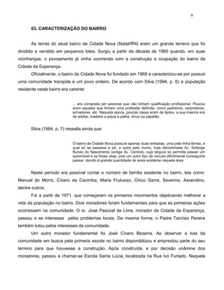 9
03. CARACTERIZAÇÃO DO BAIRRO
As terras do atual bairro de Cidade Nova (Natal/RN) eram um grande terreno que foi
dividido e vendido em pequenos lotes. Surgiu a partir da década de 1960 quando, em suas
vizinhanças, o povoamento já vinha ocorrendo com a construção e ocupação do bairro de
Cidade da Esperança.
Oficialmente, o bairro de Cidade Nova foi fundado em 1969 e caracterizou-se por possuir
uma comunidade tranqüila e um povo ordeiro. De acordo com Silva (1994, p. 6) a população
residente neste bairro era carente:
... era composta por pessoas que não tinham qualificação profissional. Poucos
eram aqueles que tinham uma profissão definida, como pedreiros, carpinteiros,
armadores, etc. Naquela época, poucas casas eram de tijolos, a sua maioria era
de adobe, madeira a pique e palha, zinco ou papelão.
Silva (1994, p. 7) ressalta ainda que:
O bairro de Cidade Nova possuía apenas duas entradas, uma pela linha férrea, a
qual só se passava a pé, a outra pelo morro, hoje denominada Av. Solange
Nunes do Nascimento (antiga Av. Central), cuja largura só permitia passar um
automóvel e se fosse Jeep, pois um outro tipo de veículo dificilmente conseguiria
passar, devido à grande quantidade de areia existente naquela área.
Neste período era possível contar o número de família existente no bairro, tais como:
Manuel do Morro, Cícero da Cacimba, Maria Frutuoso, Chico Garra, Severino, Ascendino,
dentre outros.
Foi a partir de 1971, que começaram os primeiros movimentos objetivando melhorar a
vida da população no bairro. Dois moradores foram fundamentais para que as primeiras ações
ocorressem na comunidade. O sr. José Pascoal de Lima, morador de Cidade da Esperança,
passou a se interessar pelos problemas locais. Da mesma forma, o Padre Tarcísio Pereira
também lutou pelos interesses da comunidade.
Um outro morador fundamental foi José Cícero Bezerra. Ao observar a luta da
comunidade em busca pela primeira escola no bairro disponibilizou e emprestou parte do seu
terreno para que houvesse a construção. Após construída, e por decisão unânime dos
moradores, passou a chamar-se Escola Santa Lúcia, localizada na Rua Ivo Furtado. Naquele
 