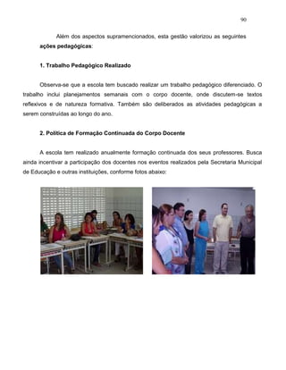 90
Além dos aspectos supramencionados, esta gestão valorizou as seguintes
ações pedagógicas:
1. Trabalho Pedagógico Realizado
Observa-se que a escola tem buscado realizar um trabalho pedagógico diferenciado. O
trabalho inclui planejamentos semanais com o corpo docente, onde discutem-se textos
reflexivos e de natureza formativa. Também são deliberados as atividades pedagógicas a
serem construídas ao longo do ano.
2. Política de Formação Continuada do Corpo Docente
A escola tem realizado anualmente formação continuada dos seus professores. Busca
ainda incentivar a participação dos docentes nos eventos realizados pela Secretaria Municipal
de Educação e outras instituições, conforme fotos abaixo:
 