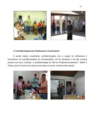 91
3. Confraternização dos Professores e Funcionários
A escola realiza, anualmente, confraternizações com a equipe de professores e
funcionários. As confraternizações de aniversariantes, dia do estudante e dia das crianças
ocorrem por turno. Contudo, a confraternização do "Dia do Professor/funcionários", "Natal" e
"Festa Junina" ocorrem em conjunto com todos os turnos, conforme fotos abaixo:
 