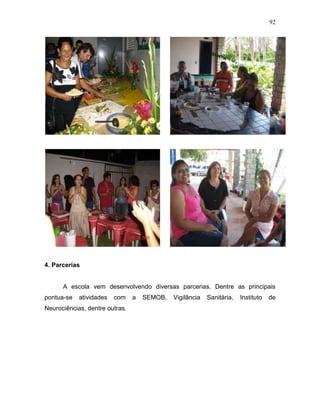 92
4. Parcerias
A escola vem desenvolvendo diversas parcerias. Dentre as principais
pontua-se atividades com a SEMOB, Vigilância Sanitária, Instituto de
Neurociências, dentre outras.
 