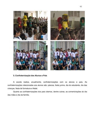 93
5. Confraternização dos Alunos e Pais
A escola realiza, anualmente, confraternizações com os alunos e pais. As
confraternizações relacionadas aos alunos são: páscoa, festa junina, dia do estudante, dia das
crianças, festa de formatura e Natal.
Quanto as confraternizações dos pais citamos, dentre outras, as comemorações do dia
das mães e dia da família.
 