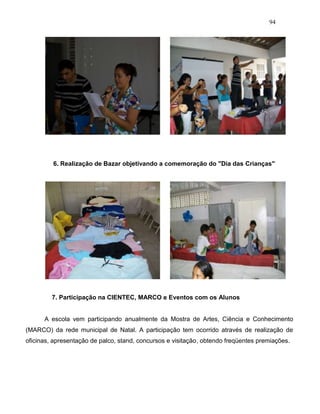 94
6. Realização de Bazar objetivando a comemoração do "Dia das Crianças"
7. Participação na CIENTEC, MARCO e Eventos com os Alunos
A escola vem participando anualmente da Mostra de Artes, Ciência e Conhecimento
(MARCO) da rede municipal de Natal. A participação tem ocorrido através de realização de
oficinas, apresentação de palco, stand, concursos e visitação, obtendo freqüentes premiações.
 