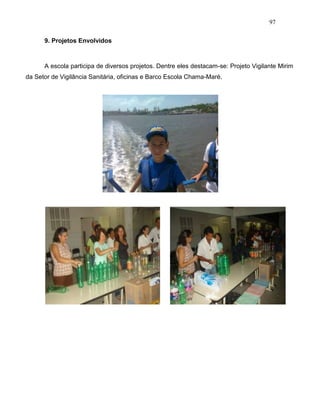 97
9. Projetos Envolvidos
A escola participa de diversos projetos. Dentre eles destacam-se: Projeto Vigilante Mirim
da Setor de Vigilância Sanitária, oficinas e Barco Escola Chama-Maré.
 