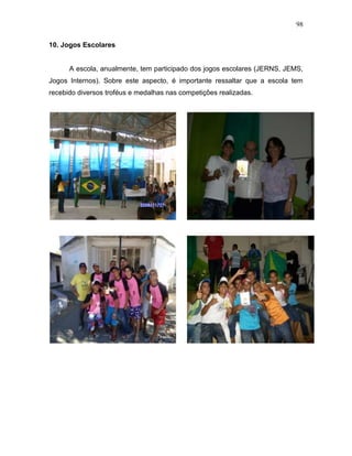 98
10. Jogos Escolares
A escola, anualmente, tem participado dos jogos escolares (JERNS, JEMS,
Jogos Internos). Sobre este aspecto, é importante ressaltar que a escola tem
recebido diversos troféus e medalhas nas competições realizadas.
 