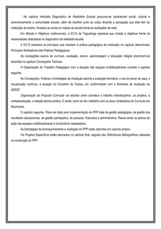 No capítulo intitulado Diagnóstico da Realidade Escolar procurou-se caracterizar social, cultural e
economicamente a comunidade escolar, além de recolher junto ao corpo docente a percepção que este tem da
instituição de ensino. Analisou-se ainda os índices da escola frente às avaliações de rede.
Em Missão e Objetivos Institucionais, a EC10 de Taguatinga expressa sua missão e objetivos frente às
necessidades detectadas no diagnóstico da realidade escolar.
A EC10 expressa os princípios que orientam a prática pedagógica da instituição no capítulo denominado
Princípios Norteadores das Práticas Pedagógicas.
As concepções acerca de currículo, avaliação, ensino, aprendizagem e educação integral encontram-se
descritas no capítulo Concepções Teóricas.
A Organização do Trabalho Pedagógico com a atuação das equipes multidisciplinares compõe o capítulo
seguinte.
As Concepções, Práticas e Estratégias de Avaliação aborda a avaliação formativa, o uso do dever de casa, a
recuperação contínua, a atuação do Conselho de Classe, em conformidade com a Diretrizes de Avaliação da
SEEDF.
Organização da Proposta Curricular vai abordar como acontece o trabalho interdisciplinar, os projetos, a
contextualização, a relação teórico-prática. E ainda: como se dá o trabalho com os eixos norteadores do Currículo em
Movimento.
O capítulo seguinte, Plano de Ação para Implementação do PPP trata da gestão pedagógica, da gestão dos
resultados educacionais, da gestão participativa, de pessoas, financeira e administrativa. Reúne ainda os planos de
ação das equipes multidisciplinares e funcionários readaptados.
As Estratégias de Acompanhamento e Avaliação do PPP estão descritas em capítulo próprio.
Os Projetos Específicos estão elencados no capítulo final, seguido das Referências Bibliográficas utilizadas
na construção do PPP.
 