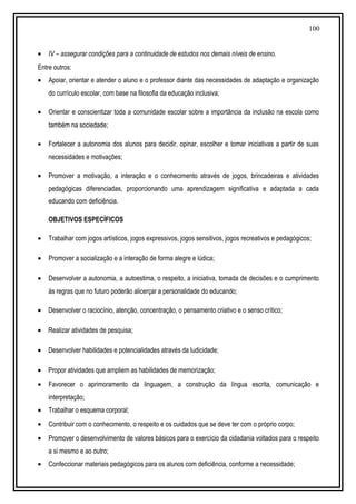 100
• IV – assegurar condições para a continuidade de estudos nos demais níveis de ensino.
Entre outros:
• Apoiar, orientar e atender o aluno e o professor diante das necessidades de adaptação e organização
do currículo escolar, com base na filosofia da educação inclusiva;
• Orientar e conscientizar toda a comunidade escolar sobre a importância da inclusão na escola como
também na sociedade;
• Fortalecer a autonomia dos alunos para decidir, opinar, escolher e tomar iniciativas a partir de suas
necessidades e motivações;
• Promover a motivação, a interação e o conhecimento através de jogos, brincadeiras e atividades
pedagógicas diferenciadas, proporcionando uma aprendizagem significativa e adaptada a cada
educando com deficiência.
OBJETIVOS ESPECÍFICOS
• Trabalhar com jogos artísticos, jogos expressivos, jogos sensitivos, jogos recreativos e pedagógicos;
• Promover a socialização e a interação de forma alegre e lúdica;
• Desenvolver a autonomia, a autoestima, o respeito, a iniciativa, tomada de decisões e o cumprimento
às regras que no futuro poderão alicerçar a personalidade do educando;
• Desenvolver o raciocínio, atenção, concentração, o pensamento criativo e o senso crítico;
• Realizar atividades de pesquisa;
• Desenvolver habilidades e potencialidades através da ludicidade;
• Propor atividades que ampliem as habilidades de memorização;
• Favorecer o aprimoramento da linguagem, a construção da língua escrita, comunicação e
interpretação;
• Trabalhar o esquema corporal;
• Contribuir com o conhecimento, o respeito e os cuidados que se deve ter com o próprio corpo;
• Promover o desenvolvimento de valores básicos para o exercício da cidadania voltados para o respeito
a si mesmo e ao outro;
• Confeccionar materiais pedagógicos para os alunos com deficiência, conforme a necessidade;
 