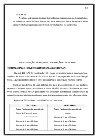 103
AVALIAÇÃO
A avaliação será realizada através da observação diária, nas execuções das atividades lúdicas,
na confecção do livro da história do aluno, no dia a dia do educando na Sala de Recursos e no âmbito
escolar. Serão feitos registros do desenvolvimento individual do aluno nos atendimentos.
PLANO DE AÇÃO: SERVIÇO DE ORIENTAÇÃO EDUCACIONAL
CONTEXTUALIZAÇÃO – BREVE DIAGNÓSTICO DA REALIDADE ESCOLAR:
Situa-se à QSD 18 AE 23, Taguatinga Sul – DF, inserida em uma comunidade de baixa/média renda,
atendendo 506 alunos, na faixa etária de 06 a 12 anos, do 1º ao 5º Ano, organizados em ciclos da Educação
Básica. Alguns destes são moradores de outras localidades fora da área em que a mesma se encontra.
Quanto ao aspecto físico da escola podemos dizer que o prédio encontra-se em boas condições,
necessitando de alguns reparos, pintura interna e externa. O prédio é construído de alvenaria, em quatro
blocos paralelos, tendo ao meio um pátio coberto onde se localizam os bebedouros e escadas/rampas de
acesso. Percebe-se a falta de espaço adequado para o desenvolvimento de projetos, para a Educação Integral.
Neste ano de 2016, os alunos foram distribuídos conforme a tabela:
MATUTINO VESPERTINO
Ensino Fundamental – Anos Iniciais Ensino Fundamental – Anos Iniciais
2 turma de 1º ano – 40 alunos ----------
********************** 3 turmas de 2º ano – 58 alunos
4 turmas de 3º ano – 66 alunos 3 turmas de 3º ano – 54 alunos
3 turmas de 4º ano – 82 alunos 3 turmas de 4º ano – 70 alunos
3 turmas de 5º ano – 62 alunos 3 turmas de 5º ano – 74 alunos
 