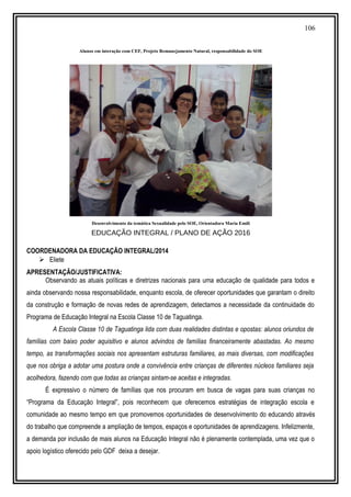 106
Alunos em interação com CEF, Projeto Remanejamento Natural, responsabilidade do SOE
Desenvolvimento da temática Sexualidade pelo SOE, Orientadora Maria Emíli
EDUCAÇÃO INTEGRAL / PLANO DE AÇÃO 2016
COORDENADORA DA EDUCAÇÃO INTEGRAL/2014
 Eliete
APRESENTAÇÃO/JUSTIFICATIVA:
Observando as atuais políticas e diretrizes nacionais para uma educação de qualidade para todos e
ainda observando nossa responsabilidade, enquanto escola, de oferecer oportunidades que garantam o direito
da construção e formação de novas redes de aprendizagem, detectamos a necessidade da continuidade do
Programa de Educação Integral na Escola Classe 10 de Taguatinga.
A Escola Classe 10 de Taguatinga lida com duas realidades distintas e opostas: alunos oriundos de
famílias com baixo poder aquisitivo e alunos advindos de famílias financeiramente abastadas. Ao mesmo
tempo, as transformações sociais nos apresentam estruturas familiares, as mais diversas, com modificações
que nos obriga a adotar uma postura onde a convivência entre crianças de diferentes núcleos familiares seja
acolhedora, fazendo com que todas as crianças sintam-se aceitas e integradas.
É expressivo o número de famílias que nos procuram em busca de vagas para suas crianças no
“Programa da Educação Integral”, pois reconhecem que oferecemos estratégias de integração escola e
comunidade ao mesmo tempo em que promovemos oportunidades de desenvolvimento do educando através
do trabalho que compreende a ampliação de tempos, espaços e oportunidades de aprendizagens. Infelizmente,
a demanda por inclusão de mais alunos na Educação Integral não é plenamente contemplada, uma vez que o
apoio logístico oferecido pelo GDF deixa a desejar.
 