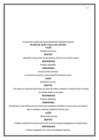 111
PLANO DE AÇÃO DE FUNCIONÁRIOS READAPTADOS
PLANO DE AÇÃO / SALA DE LEITURA
1-AÇÃO
Recepção dos alunos;
OBJETIVO
Apresentar o espaço físico da sala de leitura, bem como seu acervo e regras;
RESPONSÁVEIS
Professor readaptado
CRONOGRAMA
Início do primeiro semestre;
Ao longo de uma semana, cerca de quarenta minutos por turma.
2-AÇÃO
Empréstimo de livros;
OBJETIVO
Dar acesso ao usuário da sala de leitura ao acervo da mesma, ampliando o contato do leitor com textos
de diversas esferas de circulação.
RESPONSÁVEIS
Professor readaptado
CRONOGRAMA
Semanalmente, cada professor tem seu horário para comparecer à biblioteca com seus alunos que poderão
fazer o empréstimo mediante a carteirinha Ficha do Leitor.
3-AÇÃO
Atendimento de turmas
OBJETIVO
Interligar o atendimento da sala de leitura com os diversos projetos pedagógicos da unidade escolar.
RESPONSÁVEIS
Professor readaptado com o apoio dos professores regentes.
 