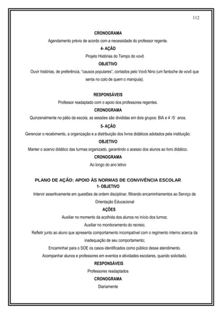 112
CRONOGRAMA
Agendamento prévio de acordo com a necessidade do professor regente.
4- AÇÃO
Projeto Histórias do Tempo do vovô
OBJETIVO
Ouvir histórias, de preferência, “causos populares”, contados pelo Vovô Nino (um fantoche de vovô que
senta no colo de quem o manipula).
RESPONSÁVEIS
Professor readaptado com o apoio dos professores regentes.
CRONOGRAMA
Quinzenalmente no pátio da escola, as sessões são divididas em dois grupos: BIA e 4˚/5˚ anos.
5- AÇÃO
Gerenciar o recebimento, a organização e a distribuição dos livros didáticos adotados pela instituição.
OBJETIVO
Manter o acervo didático das turmas organizado, garantindo o acesso dos alunos ao livro didático.
CRONOGRAMA
Ao longo do ano letivo
PLANO DE AÇÃO: APOIO ÀS NORMAS DE CONVIVÊNCIA ESCOLAR
1- OBJETIVO
Intervir assertivamente em questões de ordem disciplinar, filtrando encaminhamentos ao Serviço de
Orientação Educacional
AÇÕES
Auxiliar no momento da acolhida dos alunos no início dos turnos;
Auxiliar no monitoramento do recreio;
Refletir junto ao aluno que apresenta comportamento incompatível com o regimento interno acerca da
inadequação de seu comportamento;
Encaminhar para o SOE os casos identificados como público desse atendimento.
Acompanhar alunos e professores em eventos e atividades escolares, quando solicitado.
RESPONSÁVEIS
Professores readaptados
CRONOGRAMA
Diariamente
 