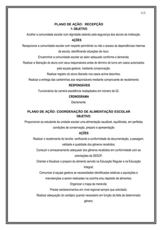 113
PLANO DE AÇÃO: RECEPÇÃO
1- OBJETIVO
Acolher a comunidade escolar com dignidade zelando pela segurança dos alunos da instituição.
AÇÕES
Recepcionar a comunidade escolar com respeito permitindo ou não o acesso às dependências internas
da escola, identificando situações de risco.
Encaminhar a comunidade escolar ao setor adequado conforme a demanda;
Realizar a liberação do aluno com seus responsáveis antes do término do turno em casos autorizados
pela equipe gestora, mediante comprovação;
Realizar registro do aluno liberado nos casos acima descritos;
Realizar a entrega das carteirinhas aos responsáveis mediante comprovante de recebimento
RESPONSÁVEIS
Funcionários da carreira assistência readaptados em número de 02.
CRONOGRAMA
Diariamente
PLANO DE AÇÃO: COORDENAÇÃO DE ALIMENTAÇÃO ESCOLAR
OBJETIVO:
Proporcionar ao estudante da unidade escolar uma alimentação saudável, equilibrada, em perfeitas
condições de conservação, preparo e apresentação
AÇÕES
Realizar o recebimento do lanche, verificando a conformidade da documentação, a pesagem,
validade e qualidade dos gêneros recebidos;
Conduzir o armazenamento adequado dos gêneros recebidos em conformidade com as
orientações da SEEDF;
Orientar e fiscalizar o preparo do alimento servido na Educação Regular e na Educação
Integral;
Comunicar à equipe gestora as necessidades identificadas relativas a aquisições e
manutenções a serem realizadas na cozinha e/ou depósito de alimentos;
Organizar o mapa da merenda;
Prestar esclarecimentos em nível regional sempre que solicitado;
Realizar adequação do cardápio quando necessário em função da falta de determinado
gênero;
 