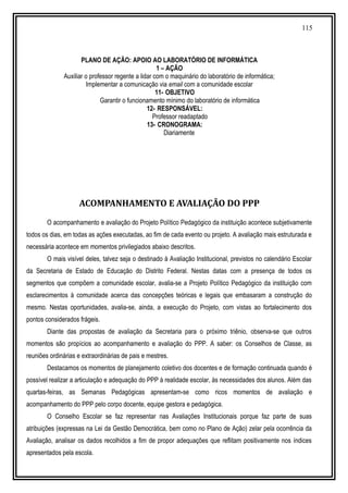 115
PLANO DE AÇÃO: APOIO AO LABORATÓRIO DE INFORMÁTICA
1 – AÇÃO
Auxiliar o professor regente a lidar com o maquinário do laboratório de informática;
Implementar a comunicação via email com a comunidade escolar
11- OBJETIVO
Garantir o funcionamento mínimo do laboratório de informática
12- RESPONSÁVEL:
Professor readaptado
13- CRONOGRAMA:
Diariamente
ACOMPANHAMENTO E AVALIAÇÃO DO PPP
O acompanhamento e avaliação do Projeto Político Pedagógico da instituição acontece subjetivamente
todos os dias, em todas as ações executadas, ao fim de cada evento ou projeto. A avaliação mais estruturada e
necessária acontece em momentos privilegiados abaixo descritos.
O mais visível deles, talvez seja o destinado à Avaliação Institucional, previstos no calendário Escolar
da Secretaria de Estado de Educação do Distrito Federal. Nestas datas com a presença de todos os
segmentos que compõem a comunidade escolar, avalia-se a Projeto Político Pedagógico da instituição com
esclarecimentos à comunidade acerca das concepções teóricas e legais que embasaram a construção do
mesmo. Nestas oportunidades, avalia-se, ainda, a execução do Projeto, com vistas ao fortalecimento dos
pontos considerados frágeis.
Diante das propostas de avaliação da Secretaria para o próximo triênio, observa-se que outros
momentos são propícios ao acompanhamento e avaliação do PPP. A saber: os Conselhos de Classe, as
reuniões ordinárias e extraordinárias de pais e mestres.
Destacamos os momentos de planejamento coletivo dos docentes e de formação continuada quando é
possível realizar a articulação e adequação do PPP à realidade escolar, às necessidades dos alunos. Além das
quartas-feiras, as Semanas Pedagógicas apresentam-se como ricos momentos de avaliação e
acompanhamento do PPP pelo corpo docente, equipe gestora e pedagógica.
O Conselho Escolar se faz representar nas Avaliações Institucionais porque faz parte de suas
atribuições (expressas na Lei da Gestão Democrática, bem como no Plano de Ação) zelar pela ocorrência da
Avaliação, analisar os dados recolhidos a fim de propor adequações que reflitam positivamente nos índices
apresentados pela escola.
 