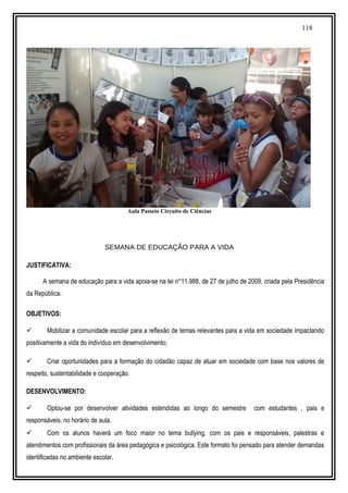 118
Aula Passeio Circuito de Ciências
SEMANA DE EDUCAÇÃO PARA A VIDA
JUSTIFICATIVA:
A semana de educação para a vida apoia-se na lei n°11.988, de 27 de julho de 2009, criada pela Presidência
da República.
OBJETIVOS:
 Mobilizar a comunidade escolar para a reflexão de temas relevantes para a vida em sociedade impactando
positivamente a vida do indivíduo em desenvolvimento;
 Criar oportunidades para a formação do cidadão capaz de atuar em sociedade com base nos valores de
respeito, sustentabilidade e cooperação.
DESENVOLVIMENTO:
 Optou-se por desenvolver atividades estendidas ao longo do semestre com estudantes , pais e
responsáveis, no horário de aula.
 Com os alunos haverá um foco maior no tema bullying, com os pais e responsáveis, palestras e
atendimentos com profissionais da área pedagógica e psicológica. Este formato foi pensado para atender demandas
identificadas no ambiente escolar.
 