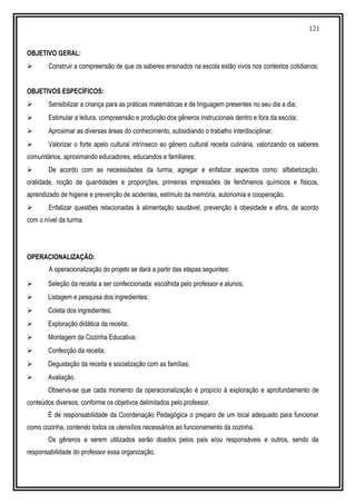 121
OBJETIVO GERAL:
 Construir a compreensão de que os saberes ensinados na escola estão vivos nos contextos cotidianos;
OBJETIVOS ESPECÍFICOS:
 Sensibilizar a criança para as práticas matemáticas e de linguagem presentes no seu dia a dia;
 Estimular a leitura, compreensão e produção dos gêneros instrucionais dentro e fora da escola;
 Aproximar as diversas áreas do conhecimento, subsidiando o trabalho interdisciplinar;
 Valorizar o forte apelo cultural intrínseco ao gênero cultural receita culinária, valorizando os saberes
comunitários, aproximando educadores, educandos e familiares;
 De acordo com as necessidades da turma, agregar e enfatizar aspectos como: alfabetização,
oralidade, noção de quantidades e proporções, primeiras impressões de fenômenos químicos e físicos,
aprendizado de higiene e prevenção de acidentes, estímulo da memória, autonomia e cooperação.
 Enfatizar questões relacionadas à alimentação saudável, prevenção à obesidade e afins, de acordo
com o nível da turma.
OPERACIONALIZAÇÃO:
A operacionalização do projeto se dará a partir das etapas seguintes:
 Seleção da receita a ser confeccionada: escolhida pelo professor e alunos;
 Listagem e pesquisa dos ingredientes;
 Coleta dos ingredientes;
 Exploração didática da receita;
 Montagem da Cozinha Educativa;
 Confecção da receita;
 Degustação da receita e socialização com as famílias;
 Avaliação.
Observa-se que cada momento da operacionalização é propício à exploração e aprofundamento de
conteúdos diversos, conforme os objetivos delimitados pelo professor.
É de responsabilidade da Coordenação Pedagógica o preparo de um local adequado para funcionar
como cozinha, contendo todos os utensílios necessários ao funcionamento da cozinha.
Os gêneros a serem utilizados serão doados pelos pais e/ou responsáveis e outros, sendo da
responsabilidade do professor essa organização.
 