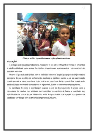 123
Crianças na feira – possibilidades de explorações matemáticas
AVALIAÇÃO:
A avaliação será realizada periodicamente, no decorrer do ano letivo, enfatizando a vivência do educando e
a relação estabelecida com o alcance dos objetivos, proporcionando replanejamento e aprimoramento das
atividades realizadas.
Observa-se que a atividade prática, além de prazerosa, estabelece relações que propicia a compreensão do
aprendente de que se utiliza os conhecimentos escolares no cotidiano: quando se vai ao supermercado,
quando se mede a massa, quando se triplica uma receita, quando se divide o produto final, quando se lê,
escreve ou copia uma receita, quando se lava os ingredientes, quando se considera o tempo de preparo…
As estratégias de ensino e aprendizagem surgidas a partir do desenvolvimento do projeto valida a
necessidade de trabalhar com atividades que transgridam os exercícios de fixação e reprodução sem
aplicabilidade nas práticas sociais. Observa-se, ainda, as oportunidades que o projeto nos apresenta de
estabelecer um “diálogo” entre os diferentes componentes curriculares.
 