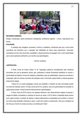 127
RECURSOS HUMANOS:
Direção, coordenação, apoios (professores readaptados), professores regentes e aluno, responsáveis e/ou
família.
AVALIAÇÃO:
A avaliação será indagativa, processual, contínua e mediadora, contribuindo para que o aluno tenha
consciência dos benefícios que a aquisição das habilidades de leitura pode proporcionar. Conversas,
comentários em torno das obras lidas, possibilitam o desenvolvimento da linguagem oral e criam oportunidade
para o aluno expressar (oralmente ou por escrito) suas aprendizagens.
FESTA JUNINA
JUSTIFICATIVA:
A Festa Junina da Escola Classe 10 de Taguatinga justifica-se principalmente pela relevância
comunitária com que se apresenta: alunos, pais, professores e demais funcionários identificam no evento a
oportunidade de fortalecer vínculos de cidadania e afetividade, laços de solidariedade, valores de convivência e
cooperação; além de vivenciar momentos de ludicidade onde o movimento corporal aliado a músicas populares
proporcionam alegria.
Trata-se de um evento pedagógico cultural que possibilita o mergulho de toda comunidade escolar
num tema de interesse comum. A Festa Junina da EC10 é, portanto, mais uma oportunidade de consolidar no
espaço-tempo escolar “outras formas de relacionamento e aprendizagens”.
A Festa Junina da EC10 foca-se nos aspectos folclóricos, sem direcionamento religioso, buscando o
resgate de hábitos, brincadeiras e culinárias do homem do campo. A EC10 afirma a identidade desse homem
como sujeito produtor e portador de saberes e rejeita enfaticamente os estereótipos que humilham e colocam
em ridículo essa identidade. Estimula-se, assim, o estar bem vestido e caracterizado, visto que a realidade nos
tem dito que o homem do campo se produz e se enfeita para “festar”.
 