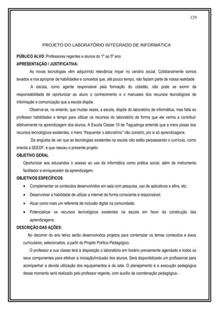 129
PROJETO DO LABORATÓRIO INTEGRADO DE INFORMÁTICA
PÚBLICO ALVO: Professores regentes e alunos do 1º ao 5º ano
APRESENTAÇÃO / JUSTIFICATIVA:
As novas tecnologias vêm adquirindo relevância ímpar no cenário social. Cotidianamente somos
levados a nos apropriar de habilidades e conceitos que, até pouco tempo, não faziam parte de nossa realidade
.A escola, como agente responsável pela formação do cidadão, não pode se eximir da
responsabilidade de oportunizar ao aluno o conhecimento e o manuseio dos recursos tecnológicos de
informação e comunicação que a escola dispõe.
Observa-se, no entanto, que muitas vezes, a escola, dispõe do laboratório de informática, mas falta ao
professor habilidades e tempo para utilizar os recursos do laboratório de forma que ele venha a contribuir
efetivamente na aprendizagem dos alunos. A Escola Classe 10 de Taguatinga entende que a mera posse dos
recursos tecnológicos existentes, o mero “frequentar o laboratório” não constrói, por si só aprendizagens.
Da angústia de ver que as tecnologias existentes na escola não estão perpassando o currículo, como
orienta a SEEDF, é que nasceu o presente projeto.
OBJETIVO GERAL
Oportunizar aos educandos o acesso ao uso da informática como prática social, além de instrumento
facilitador e enriquecedor da aprendizagem.
OBJETIVOS ESPECÍFICOS
• Complementar os conteúdos desenvolvidos em sala com pesquisa, uso de aplicativos e afins, etc;
• Desenvolver a habilidade de utilizar a internet de forma consciente e responsável;
• Atuar como mais um referente de inclusão digital na comunidade;
• Potencializar os recursos tecnológicos existentes na escola em favor da construção das
aprendizagens;
DESCRIÇÃO DAS AÇÕES:
No decorrer do ano letivo serão desenvolvidos projetos para contemplar os temas conteúdos e eixos
curriculares, selecionados, a partir do Projeto Político Pedagógico.
O professor e sua classe terá à disposição o laboratório em horário previamente agendado e todos os
seus componentes para efetivar a iniciação/inclusão dos alunos. Será disponibilizado um profissional para
acompanhar a devida utilização dos equipamentos e da sala. O planejamento e a execução pedagógica
desse momento será realizado pelo professor regente, com auxílio da coordenação pedagógica..
 