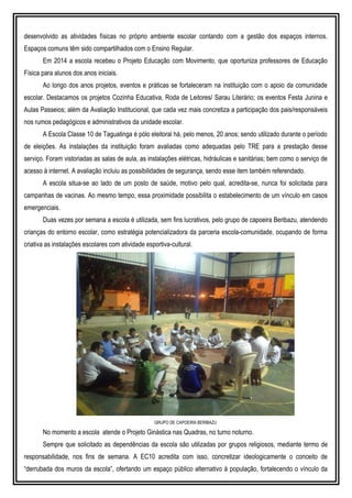 desenvolvido as atividades físicas no próprio ambiente escolar contando com a gestão dos espaços internos.
Espaços comuns têm sido compartilhados com o Ensino Regular.
Em 2014 a escola recebeu o Projeto Educação com Movimento, que oportuniza professores de Educação
Física para alunos dos anos iniciais.
Ao longo dos anos projetos, eventos e práticas se fortaleceram na instituição com o apoio da comunidade
escolar. Destacamos os projetos Cozinha Educativa, Roda de Leitores/ Sarau Literário; os eventos Festa Junina e
Aulas Passeios; além da Avaliação Institucional, que cada vez mais concretiza a participação dos pais/responsáveis
nos rumos pedagógicos e administrativos da unidade escolar.
A Escola Classe 10 de Taguatinga é pólo eleitoral há, pelo menos, 20 anos; sendo utilizado durante o período
de eleições. As instalações da instituição foram avaliadas como adequadas pelo TRE para a prestação desse
serviço. Foram vistoriadas as salas de aula, as instalações elétricas, hidráulicas e sanitárias; bem como o serviço de
acesso à internet. A avaliação incluiu as possibilidades de segurança, sendo esse item também referendado.
A escola situa-se ao lado de um posto de saúde, motivo pelo qual, acredita-se, nunca foi solicitada para
campanhas de vacinas. Ao mesmo tempo, essa proximidade possibilita o estabelecimento de um vínculo em casos
emergenciais.
Duas vezes por semana a escola é utilizada, sem fins lucrativos, pelo grupo de capoeira Beribazu, atendendo
crianças do entorno escolar, como estratégia potencializadora da parceria escola-comunidade, ocupando de forma
criativa as instalações escolares com atividade esportiva-cultural.
GRUPO DE CAPOEIRA BERIBAZU
No momento a escola atende o Projeto Ginástica nas Quadras, no turno noturno.
Sempre que solicitado as dependências da escola são utilizadas por grupos religiosos, mediante termo de
responsabilidade, nos fins de semana. A EC10 acredita com isso, concretizar ideologicamente o conceito de
“derrubada dos muros da escola”, ofertando um espaço público alternativo à população, fortalecendo o vínculo da
 