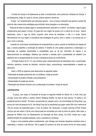 131
O direito da criança e do adolescente ao lazer é constitucional, como preconiza o Estatuto da Criança e
do Adolescente, Artigo 16, inciso IV: brincar, praticar esporte e divertir-se.
O jogar - um comportamento que atravessa séculos -, leva a criança a descobrir que ganhar e perder faz
parte da vida e desenvolve estratégias para enfrentar várias situações e os adversários.
Pessoas de todas as idades jogam e consequentemente, aprendem e o melhor, se divertem. Alguns jogam
simplesmente para passar o tempo. Os jogos têm sua origem de acordo com a cultura de um povo. Alguns
tradicionais, como o Jogo da Glória, surgiram como forma de simbolizar a vida e a morte. Outros
demonstravam em sua origem a importância das estratégias de guerra, como o xadrez, e as crenças de um
povo, como o mancala.
Levando em conta essas características de comportamento e cultura, quando se transforma em espaço de
jogo, a escola possibilita a construção de saberes. O desafio de uma partida proporciona a elaboração e a
exploração de questões relacionadas à sociabilidade (que se dá por intermédio de regras) e ao
desenvolvimento de estratégias. Detalhes que chamam a atenção para a possibilidade de trabalhar com
tabuleiros sem a obrigatoriedade de vincular a atividade às áreas do conhecimento.
O Projeto Xadrez da E C 10, visa contribuir para o desenvolvimento de habilidades como: concentração,
memória, paciência, tomada de decisões, raciocínio lógico, autoconfiança, responsabilidade e respeito ao
adversário.
Assim, o SOE se organizou para desenvolver as seguintes ações:
- Elaboração do projeto juntamente com um professor “amigo da escola”;
- Apresentação do projeto à direção e aos professores;
- Apresentação do projeto aos alunos.
- Realização das oficinas contando com a colaboração do professor “amigo da escola”.
JUSTIFICATIVA
O xadrez, que surgiu no Sudoeste da Europa na segunda metade do Século XV, é muito mais que
um jogo. Como bem definiu o escritor Johann Wolfgang Goethe, há mais de dois séculos: "O xadrez é um
excelente exercício mental". Tal frase é comprovada por estudos como o da Universidade de Hong Kong, que
provou por meio da pesquisa do Dr. Yee Wang Fung que os estudantes que jogam xadrez têm uma melhoria de
15% em provas de matemática após o início da prática. Na Venezuela, o projeto Learning toThink Project
concluiu que até mesmo o QI de uma criança pode ser aumentado por meio do treino do xadrez. Além disso, a
pesquisa de William Levy, do Departamento de Educação de Nova Jersey, nos EUA, mostra que o jogo
interfere também em questões pessoais, como a autoestima e confiança.
O jogo é uma excelente prática complementar, pois interage com diversas disciplinas escolares como a
matemática, a história e até idiomas. "Ele é jogado há centenas de anos da mesma forma em vários países
 