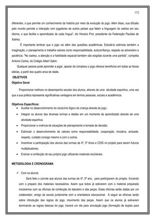 132
diferentes, o que permite um conhecimento da história por meio da evolução do jogo. Além disso, sua difusão
pelo mundo permite a interação com jogadores de outros países que falam a linguagem do xadrez em seu
idioma, o que facilita o aprendizado de cada língua", diz Horacio Prol, presidente da Federação Paulista de
Xadrez.
É importante lembrar que o jogo vai além das questões acadêmicas. Estudá-lo estimula também a
imaginação, o planejamento e trabalha valores como responsabilidade, autoconfiança, respeito ao adversário e
paciência. "No xadrez, a atenção e a habilidade espacial também são exigidas durante uma partida", completa
Antonio Carlos, do Colégio Albert Sabin.
Qualquer pessoa pode aprender a jogar, apesar de complexo o jogo oferece benefícios em todas as faixas
etárias, a partir dos quatro anos de idade.
OBJETIVOS
Objetivo Geral:
Proporcionar melhora no desempenho escolar dos alunos, através de uma atividade esportiva, uma vez
que a sua prática representa significativas vantagens em termos pessoais, sociais e acadêmicos.
Objetivos Específicos:
• Auxiliar no desenvolvimento do raciocínio lógico da criança através do jogo;
• Integrar os alunos das diversas turmas e idades em um momento de aprendizado através de uma
atividade esportiva;
• Proporcionar a vivência de situações de planejamento e tomada de decisão;
• Estimular o desenvolvimento de valores como responsabilidade, cooperação, iniciativa, amizade,
respeito, cuidado consigo mesmo e com o outros.
• Incentivar a participação dos alunos das turmas de 4º, 5º Anos e CDIS no projeto para serem futuros
multiplicadores.
• Ensinar a confecção do seu próprio jogo utilizando materiais recicláveis.
METODOLOGIA E CRONOGRAMA
 Com os alunos:
Será feito o convite aos alunos das turmas de 4ª, 5ª ano, para participarem do projeto. Iniciando
com o preparo dos materiais necessários. Assim que todos já estiverem com o material preparado
iniciaremos com as oficinas de confecção do tabuleiro e das peças. Estas oficinas serão dadas por um
colaborador, amigo da escola juntamente com a orientadora educacional. A seguir as oficinas serão
sobre introdução das regras do jogo, movimento das peças. Assim que os alunos já estiverem
dominando as regras básicas do jogo, haverá um dia para simulação jogo (formação de duplas para
 
