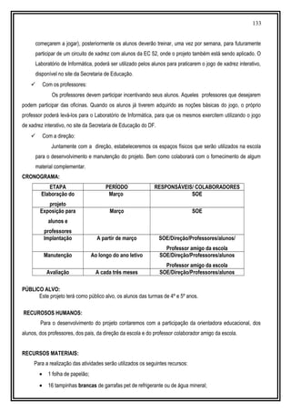 133
começarem a jogar), posteriormente os alunos deverão treinar, uma vez por semana, para futuramente
participar de um circuito de xadrez com alunos da EC 52, onde o projeto também está sendo aplicado. O
Laboratório de Informática, poderá ser utilizado pelos alunos para praticarem o jogo de xadrez interativo,
disponível no site da Secretaria de Educação.
 Com os professores:
Os professores devem participar incentivando seus alunos. Aqueles professores que desejarem
podem participar das oficinas. Quando os alunos já tiverem adquirido as noções básicas do jogo, o próprio
professor poderá levá-los para o Laboratório de Informática, para que os mesmos exercitem utilizando o jogo
de xadrez interativo, no site da Secretaria de Educação do DF.
 Com a direção:
Juntamente com a direção, estabeleceremos os espaços físicos que serão utilizados na escola
para o desenvolvimento e manutenção do projeto. Bem como colaborará com o fornecimento de algum
material complementar.
CRONOGRAMA:
ETAPA PERÍODO RESPONSÁVEIS/ COLABORADORES
Elaboração do
projeto
Março SOE
Exposição para
alunos e
professores
Março SOE
Implantação A partir de março SOE/Direção/Professores/alunos/
Professor amigo da escola
Manutenção Ao longo do ano letivo SOE/Direção/Professores/alunos
Professor amigo da escola
Avaliação A cada três meses SOE/Direção/Professores/alunos
PÚBLICO ALVO:
Este projeto terá como público alvo, os alunos das turmas de 4º e 5º anos.
RECUROSOS HUMANOS:
Para o desenvolvimento do projeto contaremos com a participação da orientadora educacional, dos
alunos, dos professores, dos pais, da direção da escola e do professor colaborador amigo da escola.
RECURSOS MATERIAIS:
Para a realização das atividades serão utilizados os seguintes recursos:
• 1 folha de papelão;
• 16 tampinhas brancas de garrafas pet de refrigerante ou de água mineral;
 