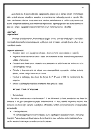 136
Após alguns dias de observação deste espaço escolar, percebi que as crianças brincam livremente pelo
pátio, surgindo algumas brincadeiras agressivas e comportamentos inadequados durante o intervalo. Além
disso, com base em relatos e na necessidade de trabalhar preventivamente os conflitos que possam surgir
durante este período acredito que as brincadeiras organizadas e a participação ativa dos alunos contribuirão
para que o tempo e espaço do recreio se transformem em um momento prazeroso e divertido.
OBJETIVOS
Objetivo Geral:
Dinamizar o recreio/intervalo, fortalecendo as relações sociais, além de contribuir para prevenção e
minimização de comportamentos inadequados, contribuindo desta forma para promoção de uma cultura de paz
no ambiente escolar.
Objetivos Específicos:
• Resgatar o recreio como espaço relevante para o desenvolvimento biopsicossocial do educando;
• Integrar os alunos das diversas turmas e idades em um momento de lazer desenvolvendo postura mais
solidária e harmoniosa;
• Conscientizar os alunos quanto à importância da preservação do patrimônio escolar assim como sobre
a conservação e a limpeza;
• Estimular o desenvolvimento de valores como responsabilidade, cooperação, iniciativa, amizade,
respeito, cuidado consigo mesmo e com o outros.
• Incentivar a participação dos alunos das turmas de 4º, 5º Anos e CDIS no monitoramento das
atividades;
• Diminuir a violência proporcionando um ambiente mais agradável a todos.
METODOLOGIA E CRONOGRAMA
 Com os alunos:
Será feito o convite aos alunos das turmas de 4ª, 5ª ano, inicialmente, podendo ser estendido aos alunos das
turmas de 3º ano, para participarem do projeto “Nosso Recreio é 10”. Após, teremos um primeiro encontro, onde
explanarei aos alunos sobre o projeto, seus objetivos e finalidades. Também combinaremos como será a aplicação e
a organização.
 Com os professores:
Os professores participaram incentivando seus alunos a participarem e colaborarem com a manutenção
do projeto. Para os alunos que não participarão do monitoramento, cabe usufruírem das brincadeiras de forma
pacífica respeitando os colegas que estão organizando o espaço.
 